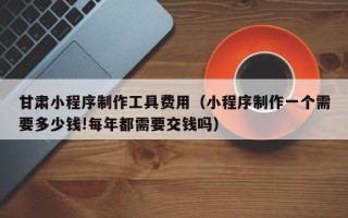 沅江甘肃小程序制作工具费用（小程序制作一个需要多少钱!每年都需要交钱吗）
