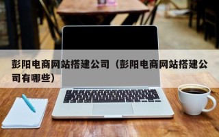 沅江彭阳电商网站搭建公司（彭阳电商网站搭建公司有哪些）