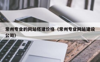 沅江常州专业的网站搭建价格（常州专业网站建设公司）