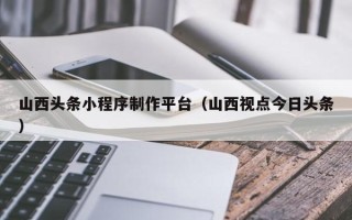 沅江山西头条小程序制作平台（山西视点今日头条）